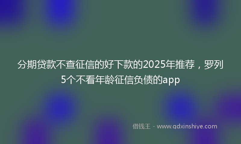 分期贷款不查征信的好下款的2025年推荐，罗列5个不看年龄征信负债的app