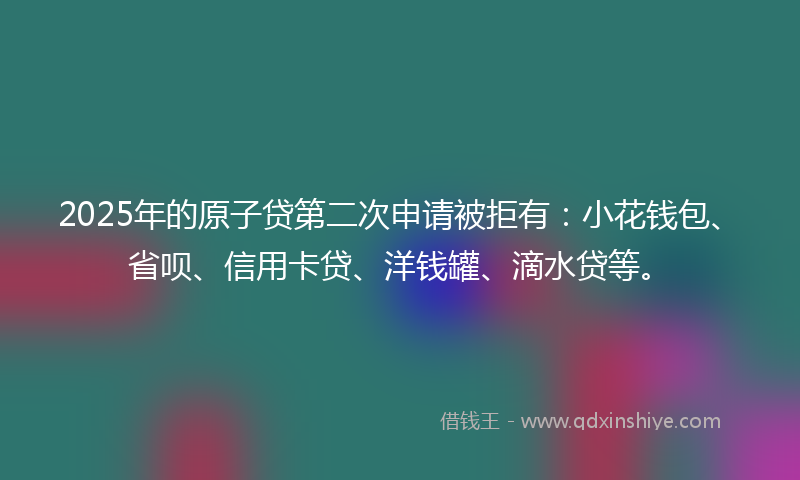 2025年的原子贷第二次申请被拒有：小花钱包、省呗、信用卡贷、洋钱罐、滴水贷等。