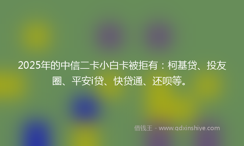 2025年的中信二卡小白卡被拒有：柯基贷、投友圈、平安i贷、快贷通、还呗等。
