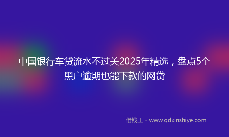 中国银行车贷流水不过关2025年精选，盘点5个黑户逾期也能下款的网贷