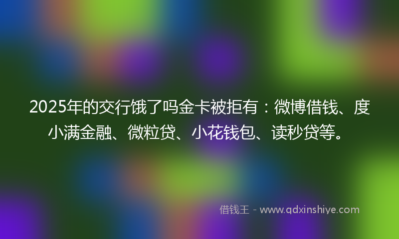 2025年的交行饿了吗金卡被拒有：微博借钱、度小满金融、微粒贷、小花钱包、读秒贷等。