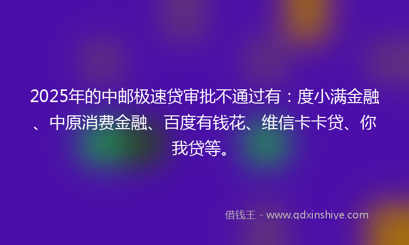 2025年的中邮极速贷审批不通过有：度小满金融、中原消费金融、百度有钱花、维信卡卡贷、你我贷等。