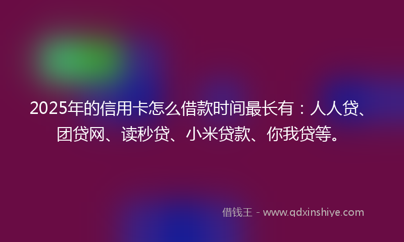 2025年的信用卡怎么借款时间最长有：人人贷、团贷网、读秒贷、小米贷款、你我贷等。