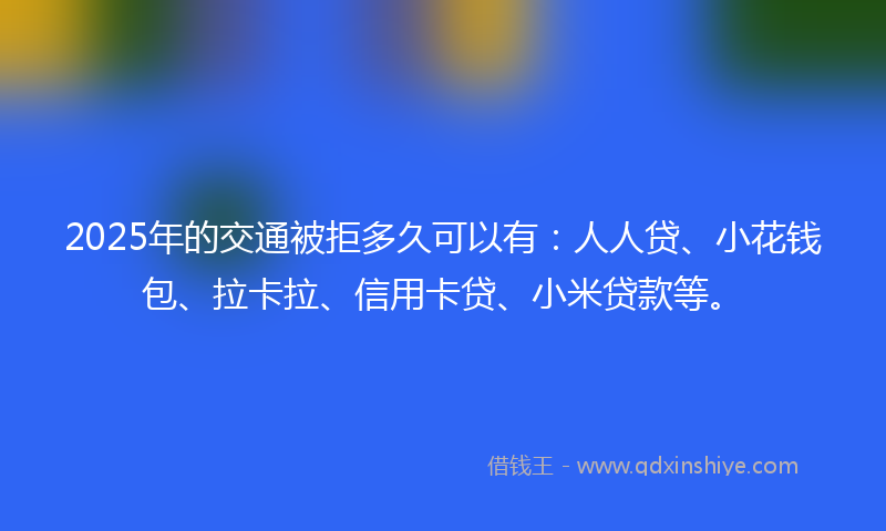 2025年的交通被拒多久可以有：人人贷、小花钱包、拉卡拉、信用卡贷、小米贷款等。