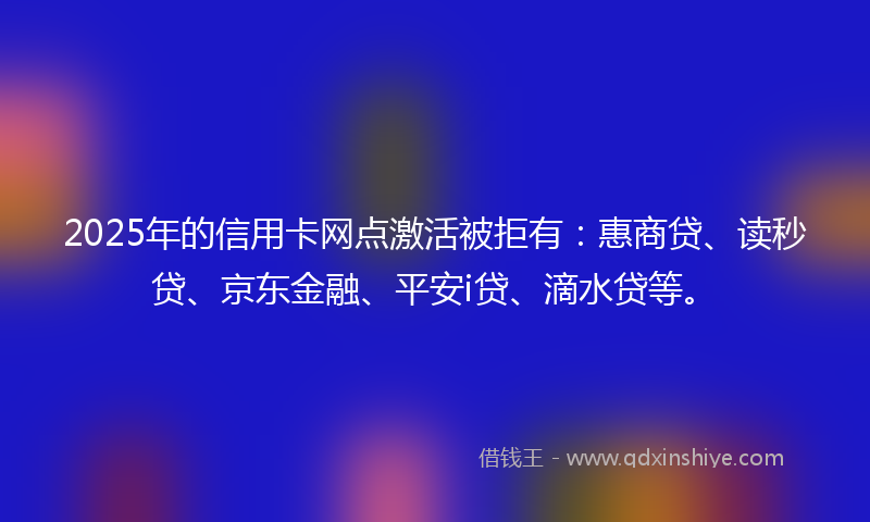 2025年的信用卡网点激活被拒有：惠商贷、读秒贷、京东金融、平安i贷、滴水贷等。