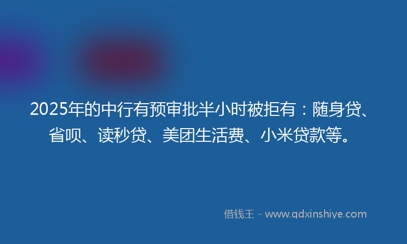 2025年的中行有预审批半小时被拒有：随身贷、省呗、读秒贷、美团生活费、小米贷款等。