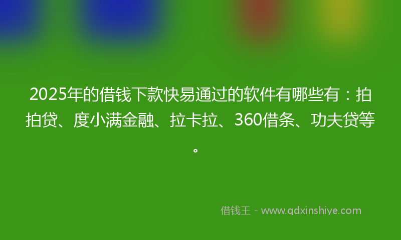 2025年的借钱下款快易通过的软件有哪些有：拍拍贷、度小满金融、拉卡拉、360借条、功夫贷等。