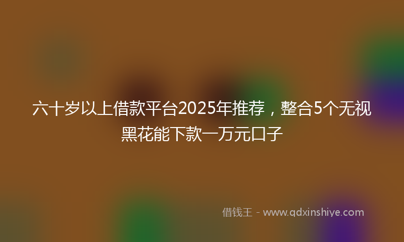 六十岁以上借款平台2025年推荐，整合5个无视黑花能下款一万元口子