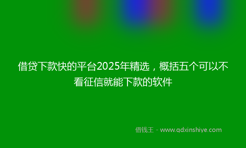 借贷下款快的平台2025年精选，概括五个可以不看征信就能下款的软件