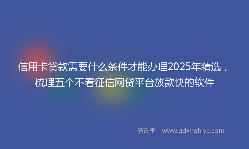 信用卡贷款需要什么条件才能办理2025年精选，梳理五个不看征信网贷平台放款快的软件