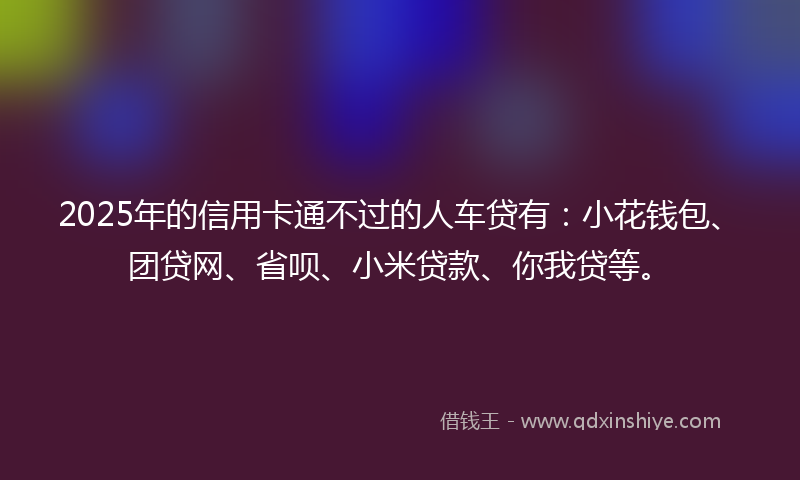 2025年的信用卡通不过的人车贷有：小花钱包、团贷网、省呗、小米贷款、你我贷等。