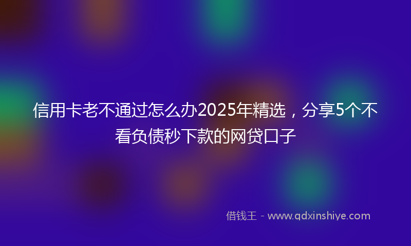 信用卡老不通过怎么办2025年精选，分享5个不看负债秒下款的网贷口子