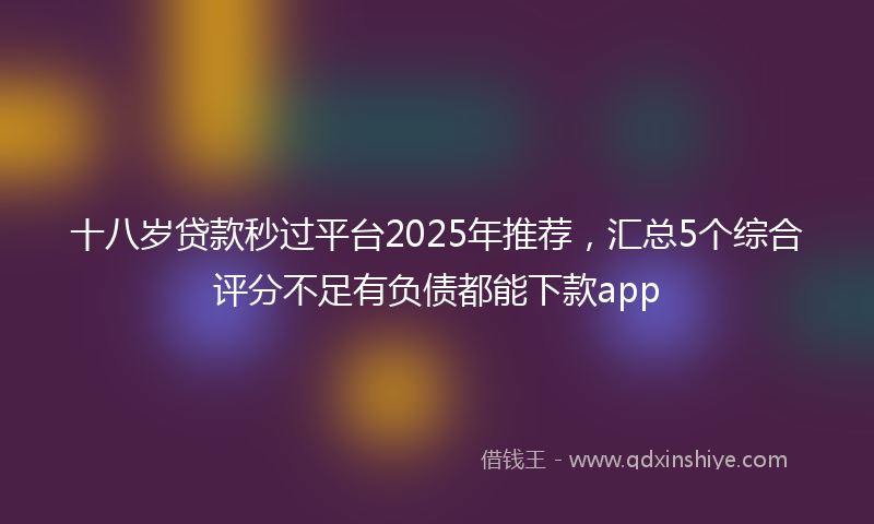 十八岁贷款秒过平台2025年推荐，汇总5个综合评分不足有负债都能下款app