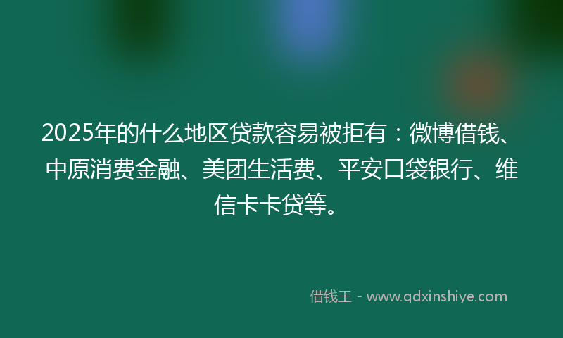 2025年的什么地区贷款容易被拒有：微博借钱、中原消费金融、美团生活费、平安口袋银行、维信卡卡贷等。