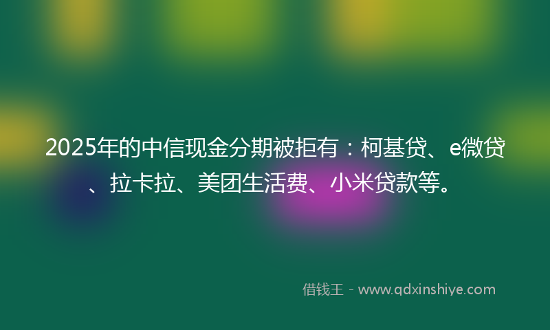 2025年的中信现金分期被拒有：柯基贷、e微贷、拉卡拉、美团生活费、小米贷款等。