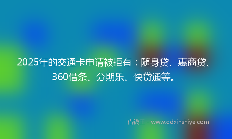 2025年的交通卡申请被拒有：随身贷、惠商贷、360借条、分期乐、快贷通等。