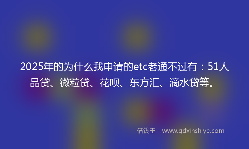 2025年的为什么我申请的etc老通不过有：51人品贷、微粒贷、花呗、东方汇、滴水贷等。