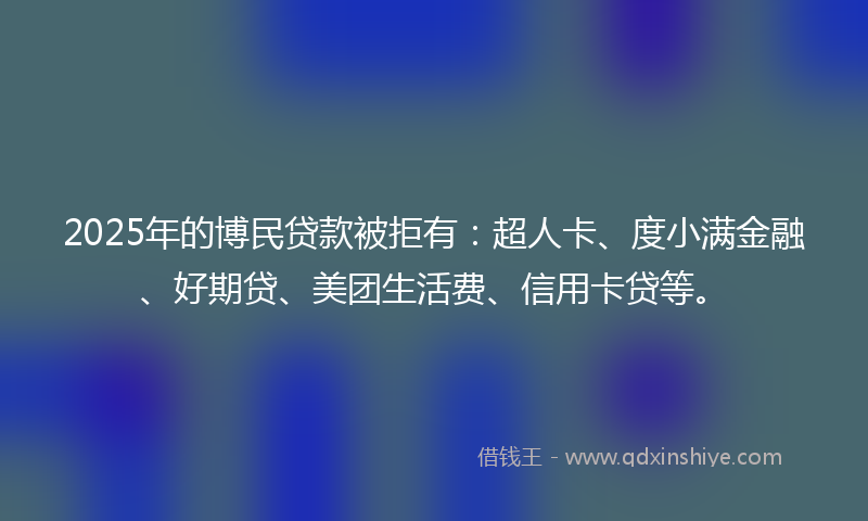 2025年的博民贷款被拒有：超人卡、度小满金融、好期贷、美团生活费、信用卡贷等。