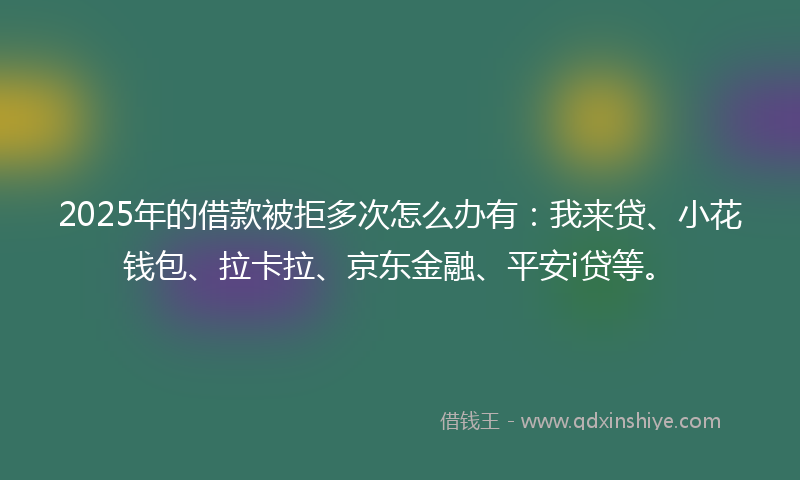 2025年的借款被拒多次怎么办有：我来贷、小花钱包、拉卡拉、京东金融、平安i贷等。