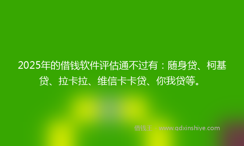 2025年的借钱软件评估通不过有：随身贷、柯基贷、拉卡拉、维信卡卡贷、你我贷等。