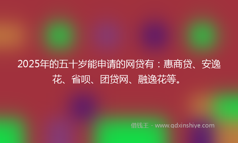 2025年的五十岁能申请的网贷有：惠商贷、安逸花、省呗、团贷网、融逸花等。