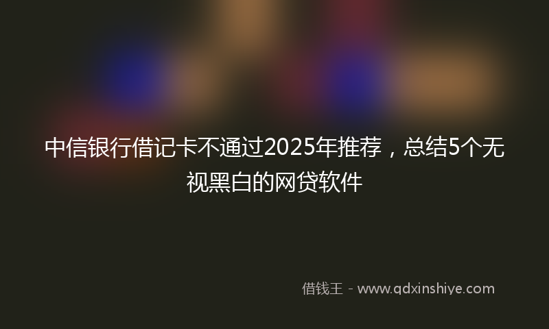 中信银行借记卡不通过2025年推荐，总结5个无视黑白的网贷软件