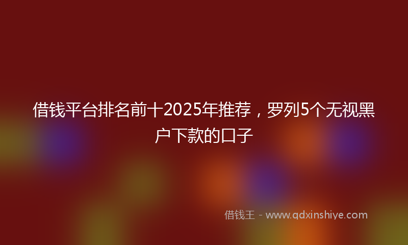 借钱平台排名前十2025年推荐，罗列5个无视黑户下款的口子