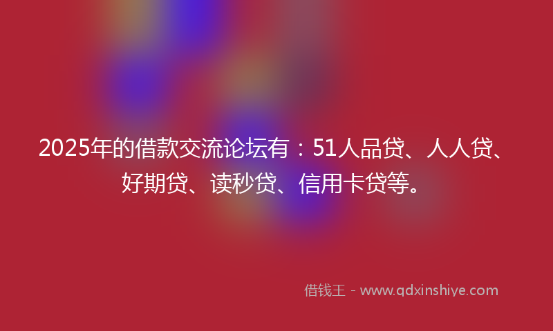 2025年的借款交流论坛有：51人品贷、人人贷、好期贷、读秒贷、信用卡贷等。
