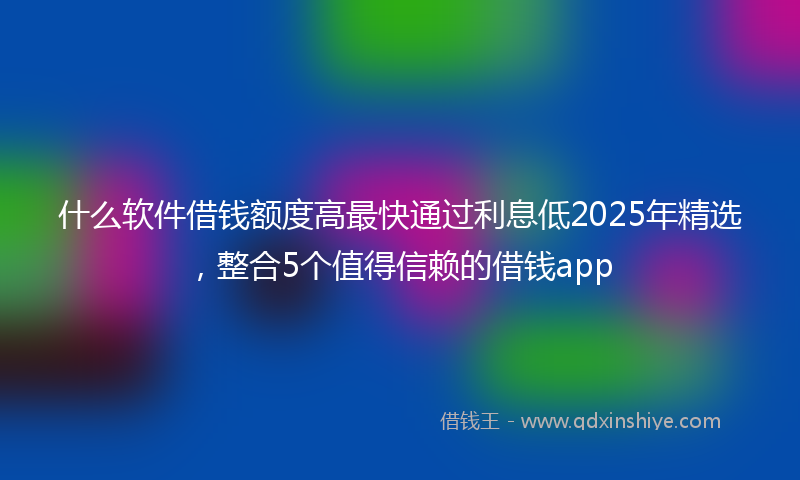 什么软件借钱额度高最快通过利息低2025年精选，整合5个值得信赖的借钱app