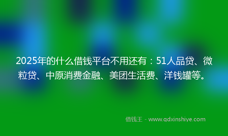 2025年的什么借钱平台不用还有：51人品贷、微粒贷、中原消费金融、美团生活费、洋钱罐等。