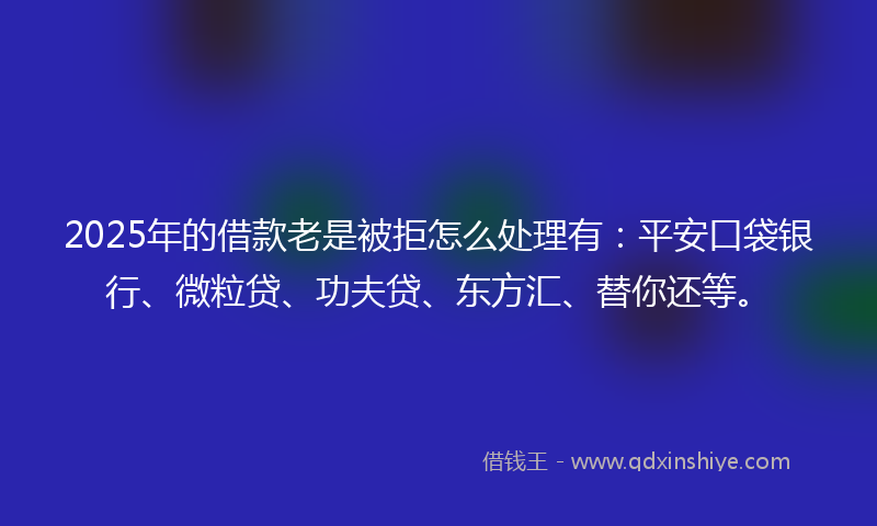 2025年的借款老是被拒怎么处理有：平安口袋银行、微粒贷、功夫贷、东方汇、替你还等。
