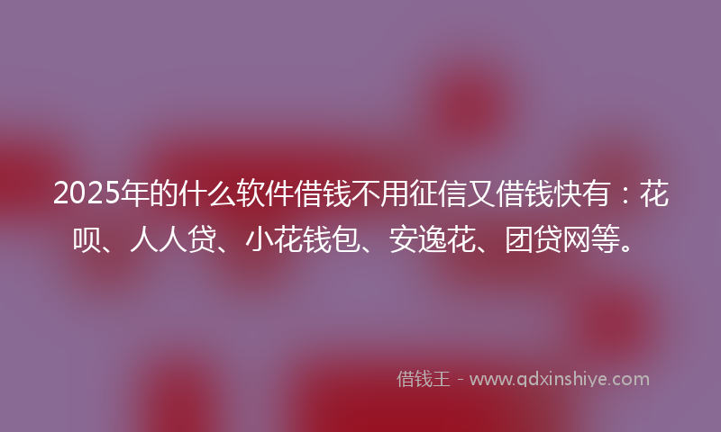 2025年的什么软件借钱不用征信又借钱快有：花呗、人人贷、小花钱包、安逸花、团贷网等。
