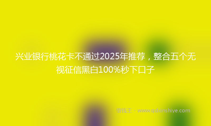 兴业银行桃花卡不通过2025年推荐，整合五个无视征信黑白100%秒下口子