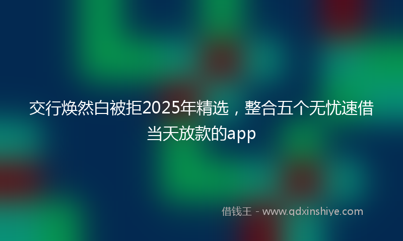 交行焕然白被拒2025年精选，整合五个无忧速借当天放款的app
