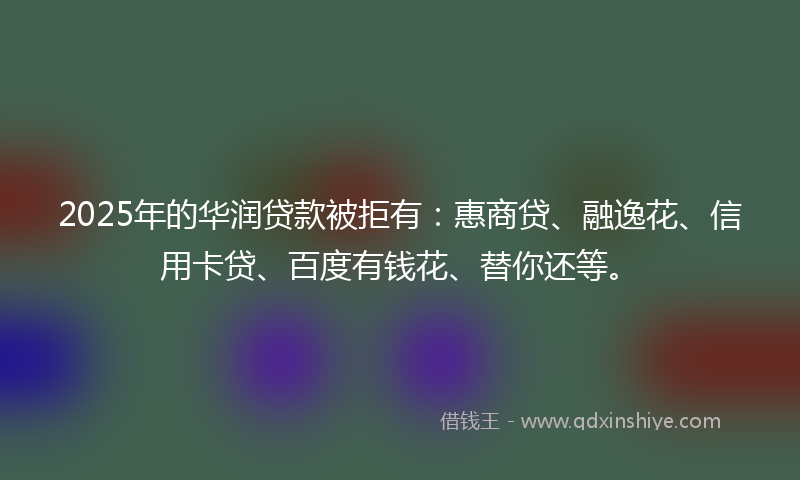 2025年的华润贷款被拒有：惠商贷、融逸花、信用卡贷、百度有钱花、替你还等。