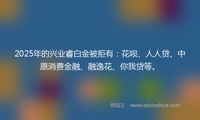 2025年的兴业睿白金被拒有：花呗、人人贷、中原消费金融、融逸花、你我贷等。