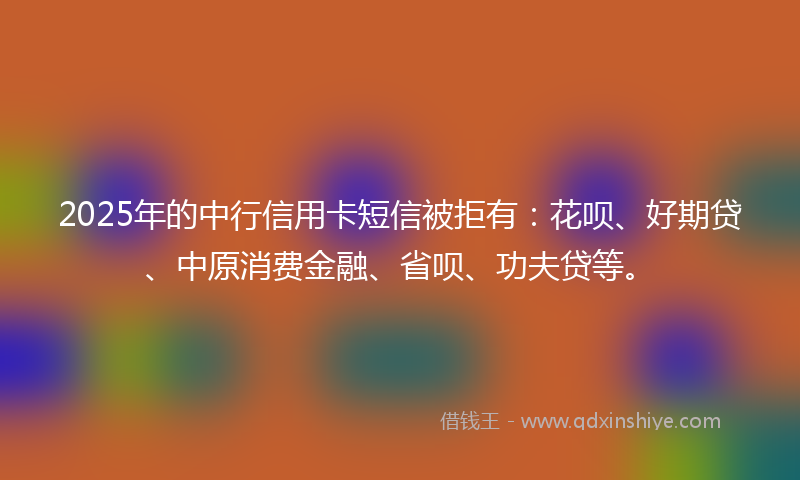 2025年的中行信用卡短信被拒有：花呗、好期贷、中原消费金融、省呗、功夫贷等。