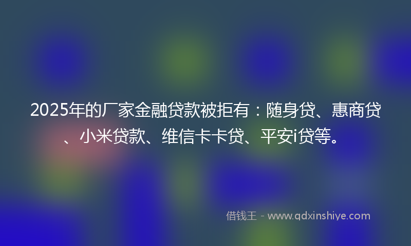 2025年的厂家金融贷款被拒有：随身贷、惠商贷、小米贷款、维信卡卡贷、平安i贷等。