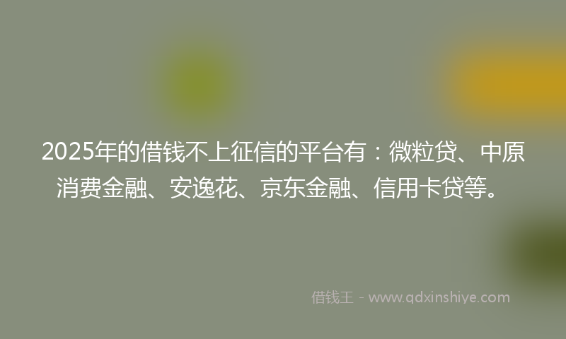 2025年的借钱不上征信的平台有：微粒贷、中原消费金融、安逸花、京东金融、信用卡贷等。