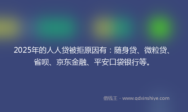 2025年的人人贷被拒原因有：随身贷、微粒贷、省呗、京东金融、平安口袋银行等。