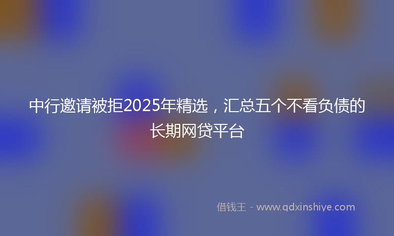 中行邀请被拒2025年精选，汇总五个不看负债的长期网贷平台