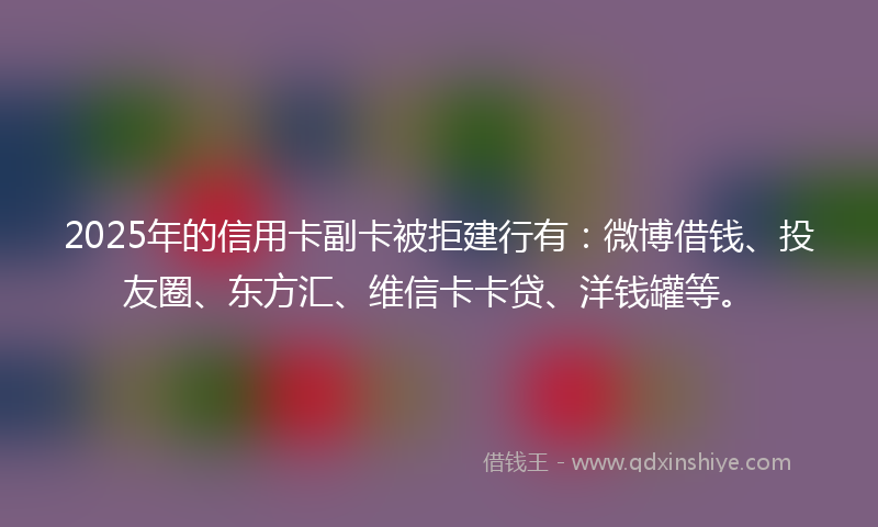 2025年的信用卡副卡被拒建行有：微博借钱、投友圈、东方汇、维信卡卡贷、洋钱罐等。