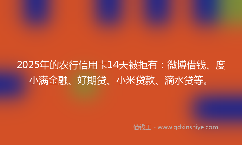 2025年的农行信用卡14天被拒有：微博借钱、度小满金融、好期贷、小米贷款、滴水贷等。