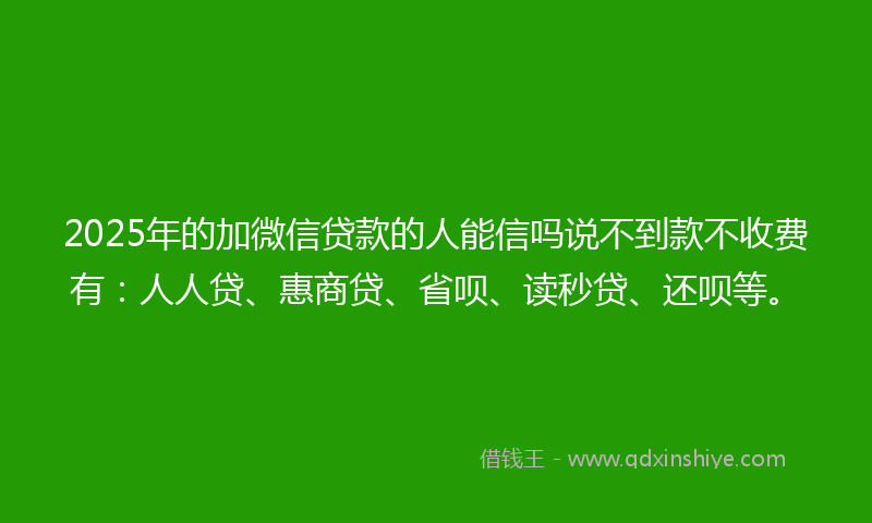 2025年的加微信贷款的人能信吗说不到款不收费有：人人贷、惠商贷、省呗、读秒贷、还呗等。