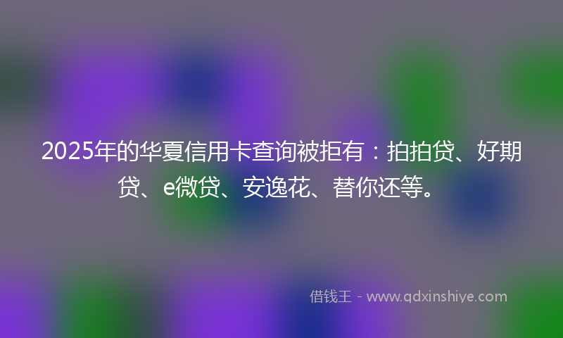 2025年的华夏信用卡查询被拒有：拍拍贷、好期贷、e微贷、安逸花、替你还等。