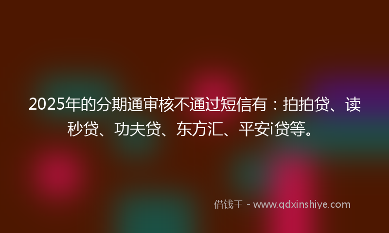 2025年的分期通审核不通过短信有：拍拍贷、读秒贷、功夫贷、东方汇、平安i贷等。