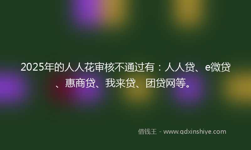2025年的人人花审核不通过有：人人贷、e微贷、惠商贷、我来贷、团贷网等。