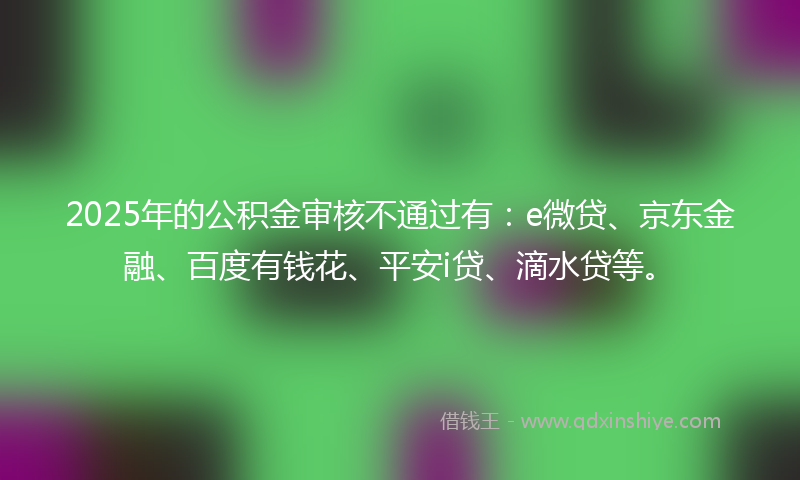 2025年的公积金审核不通过有：e微贷、京东金融、百度有钱花、平安i贷、滴水贷等。