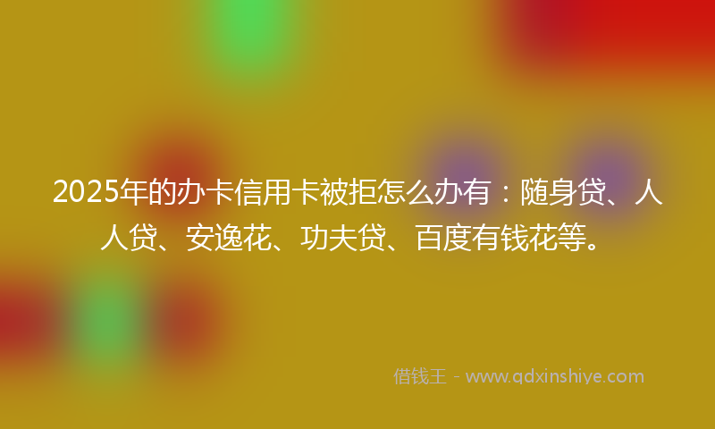 2025年的办卡信用卡被拒怎么办有：随身贷、人人贷、安逸花、功夫贷、百度有钱花等。