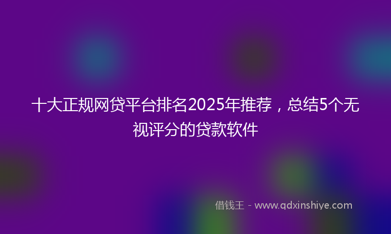 十大正规网贷平台排名2025年推荐，总结5个无视评分的贷款软件
